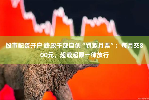 股市配资开户 路政干部自创“罚款月票”：每月交800元，超载超限一律放行