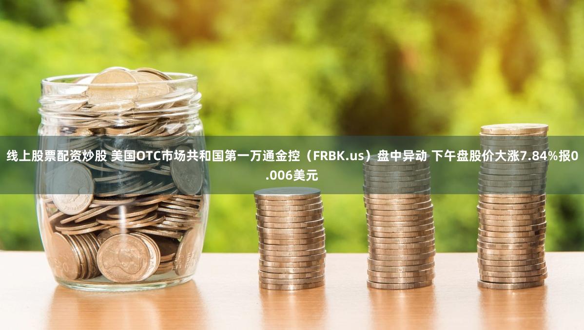 线上股票配资炒股 美国OTC市场共和国第一万通金控（FRBK.us）盘中异动 下午盘股价大涨7.84%报0.006美元