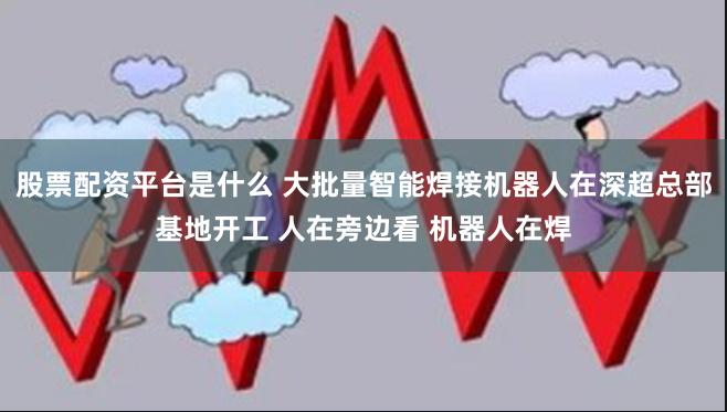 股票配资平台是什么 大批量智能焊接机器人在深超总部基地开工 人在旁边看 机器人在焊