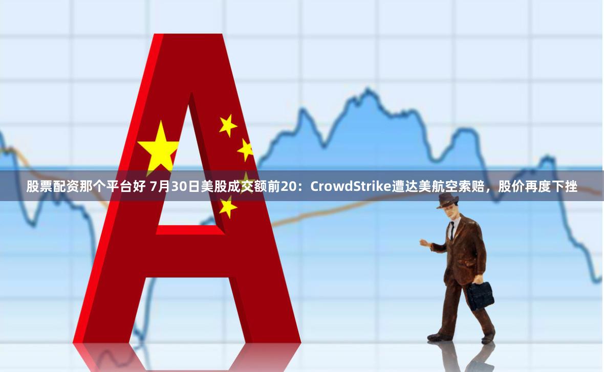 股票配资那个平台好 7月30日美股成交额前20：CrowdStrike遭达美航空索赔，股价再度下挫