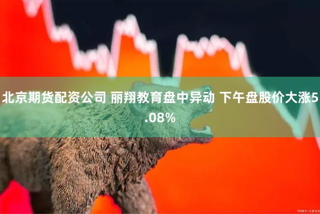 北京期货配资公司 丽翔教育盘中异动 下午盘股价大涨5.08%