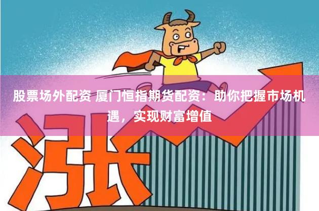 股票场外配资 厦门恒指期货配资：助你把握市场机遇，实现财富增值