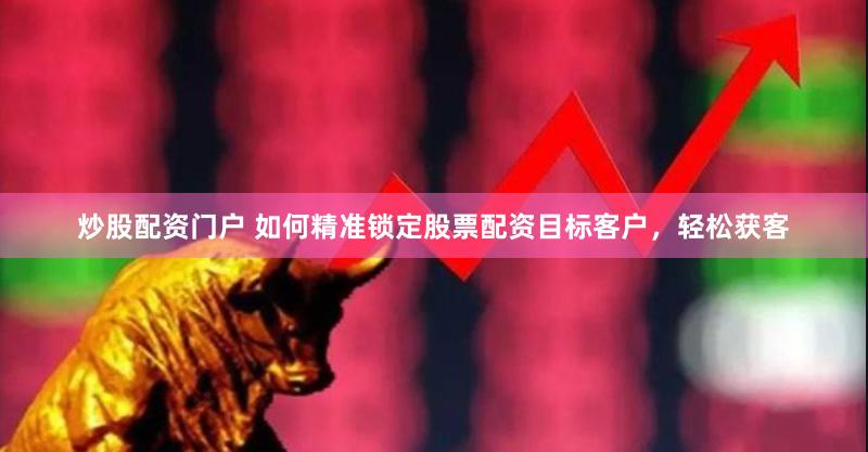 炒股配资门户 如何精准锁定股票配资目标客户，轻松获客