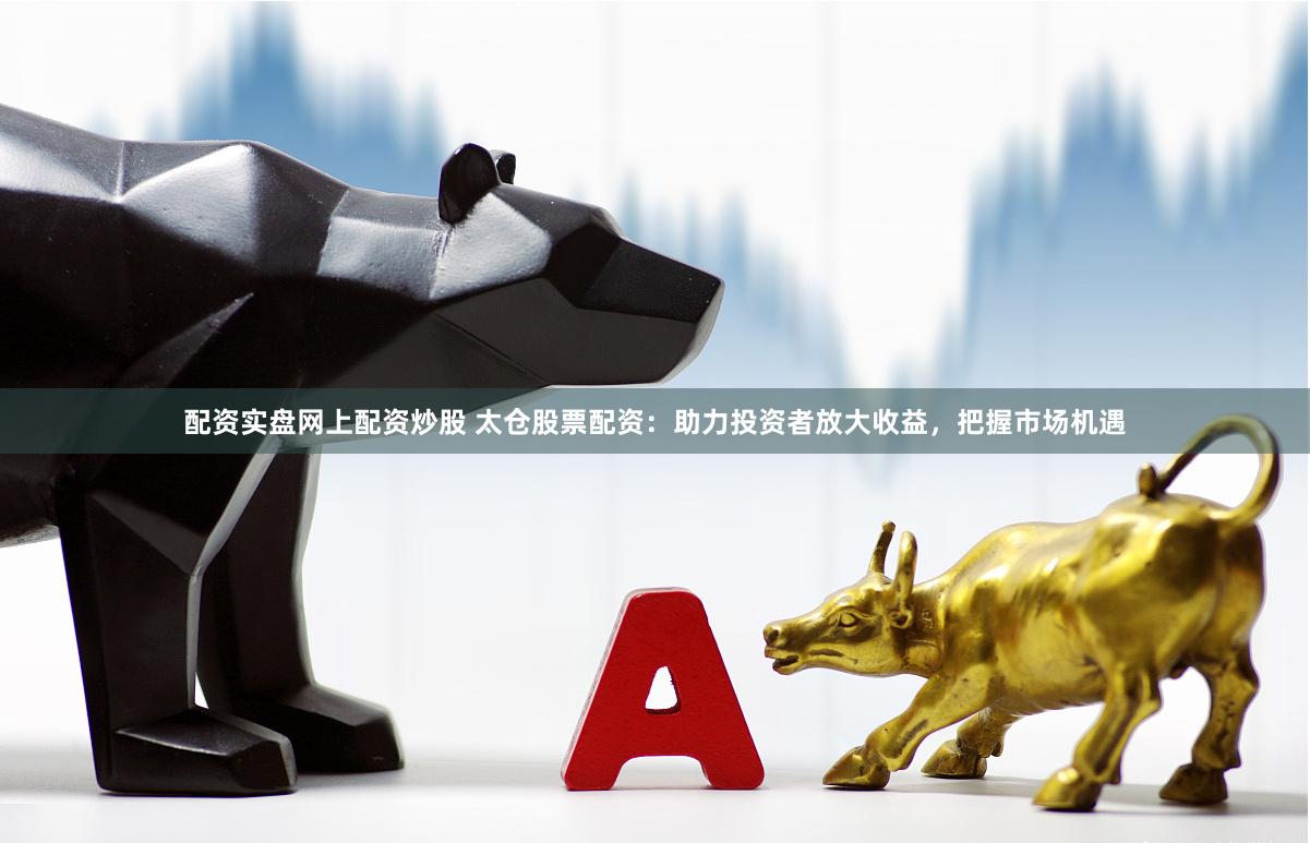 配资实盘网上配资炒股 太仓股票配资：助力投资者放大收益，把握市场机遇