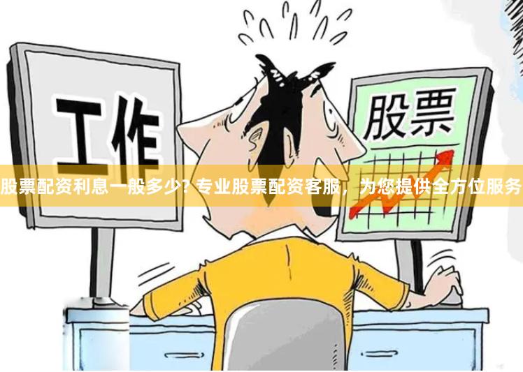 股票配资利息一般多少? 专业股票配资客服，为您提供全方位服务