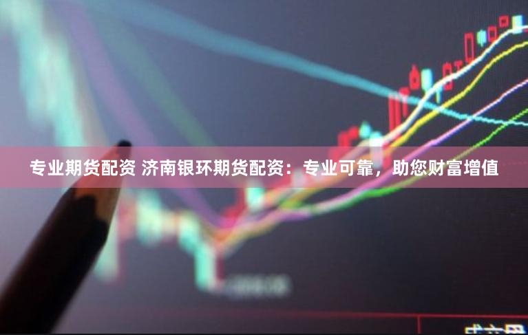 专业期货配资 济南银环期货配资：专业可靠，助您财富增值