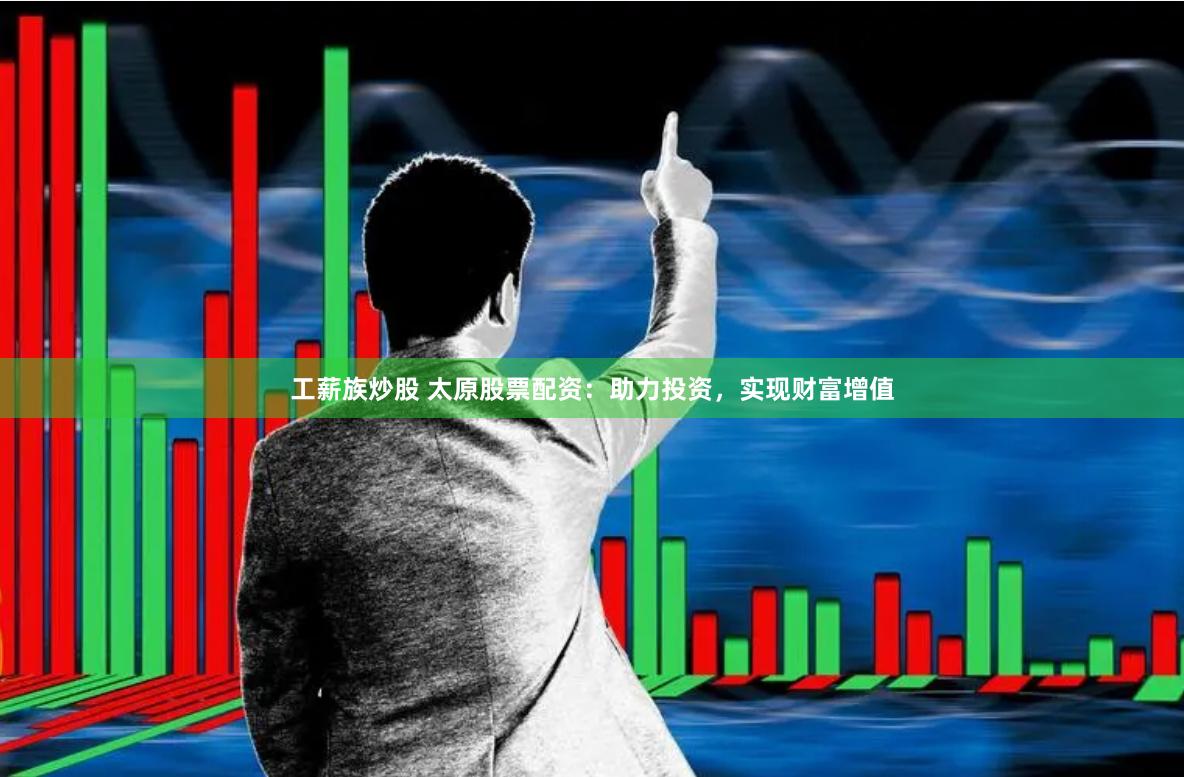 工薪族炒股 太原股票配资：助力投资，实现财富增值