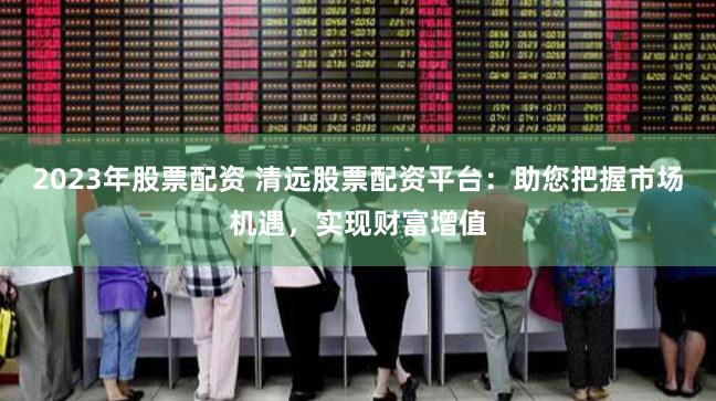 2023年股票配资 清远股票配资平台：助您把握市场机遇，实现财富增值
