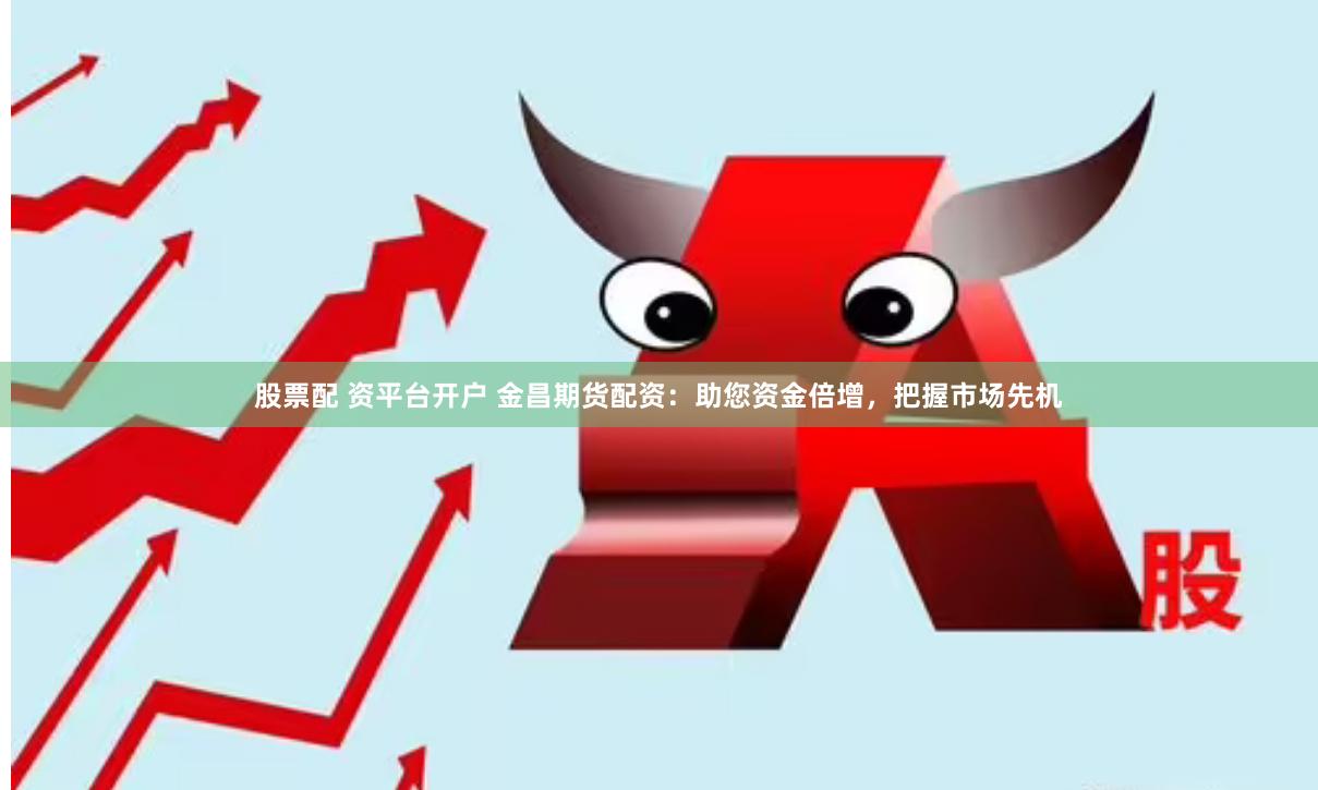 股票配 资平台开户 金昌期货配资：助您资金倍增，把握市场先机
