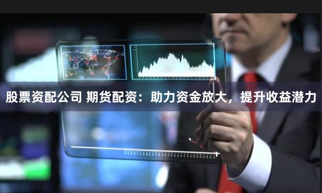 股票资配公司 期货配资：助力资金放大，提升收益潜力