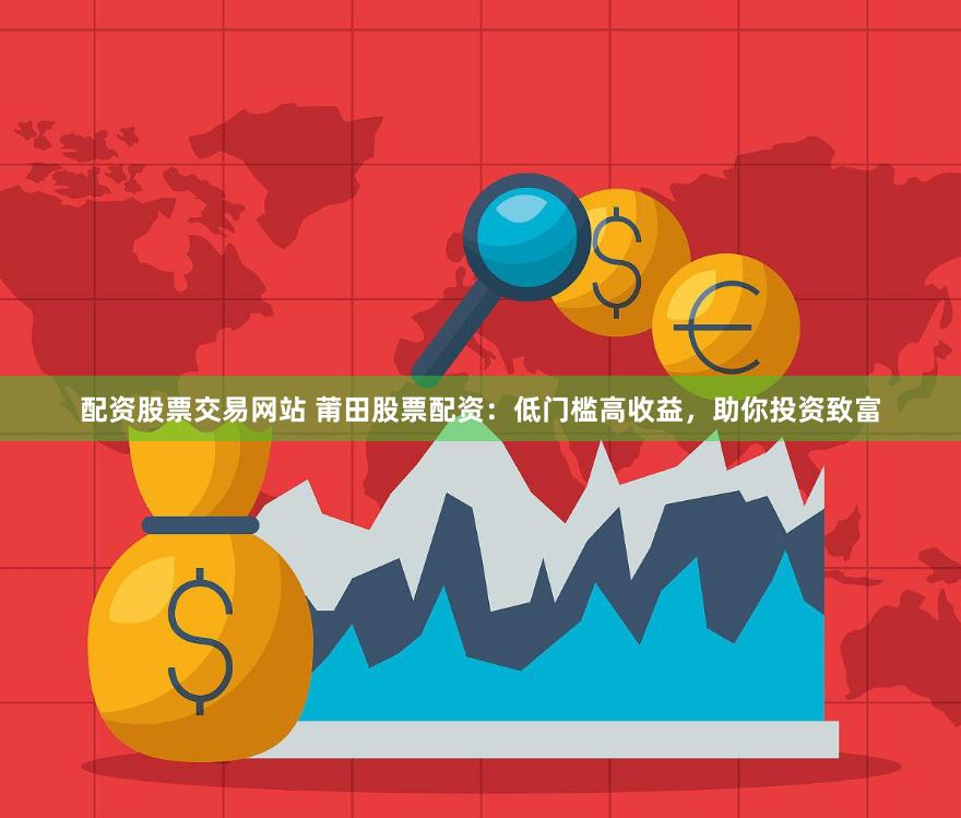 配资股票交易网站 莆田股票配资：低门槛高收益，助你投资致富