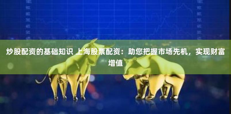 炒股配资的基础知识 上海股票配资：助您把握市场先机，实现财富增值