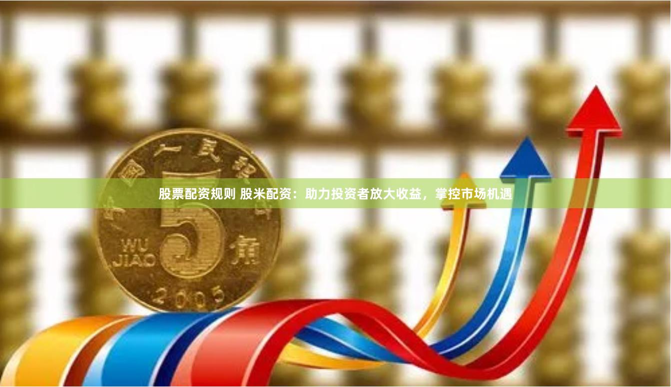 股票配资规则 股米配资：助力投资者放大收益，掌控市场机遇